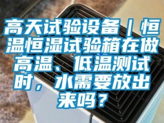 知识百科高天试验设备｜恒温恒湿试验箱在做高温、低温测试时，水需要放出来吗？